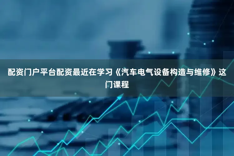 配资门户平台配资最近在学习《汽车电气设备构造与维修》这门课程