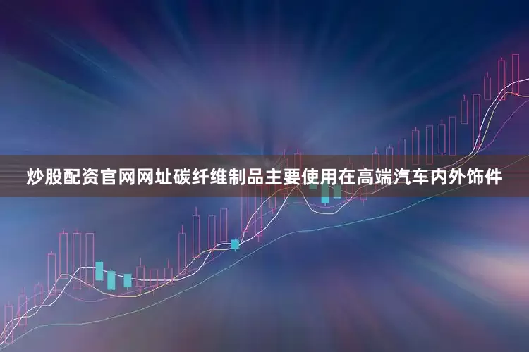 炒股配资官网网址碳纤维制品主要使用在高端汽车内外饰件