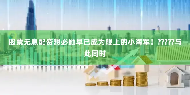 股票无息配资想必她早已成为舰上的小海军！?????与此同时