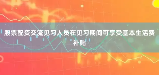 股票配资交流见习人员在见习期间可享受基本生活费补贴