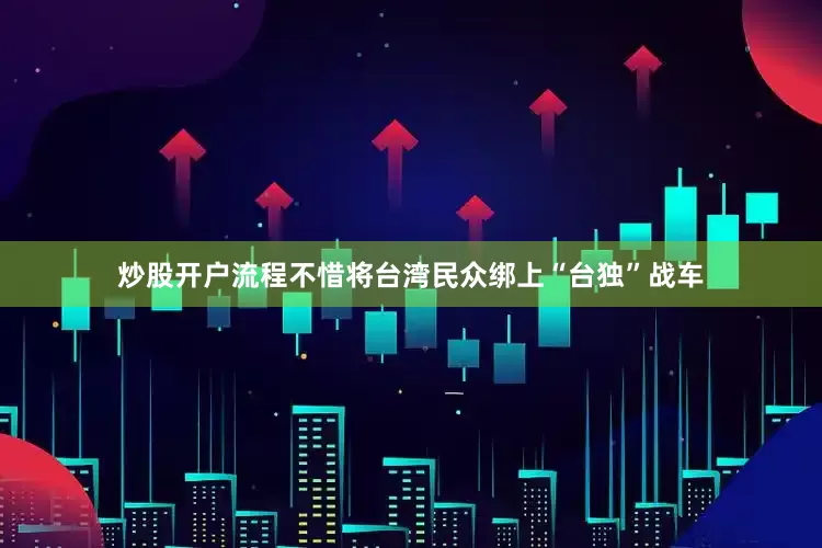 炒股开户流程不惜将台湾民众绑上“台独”战车