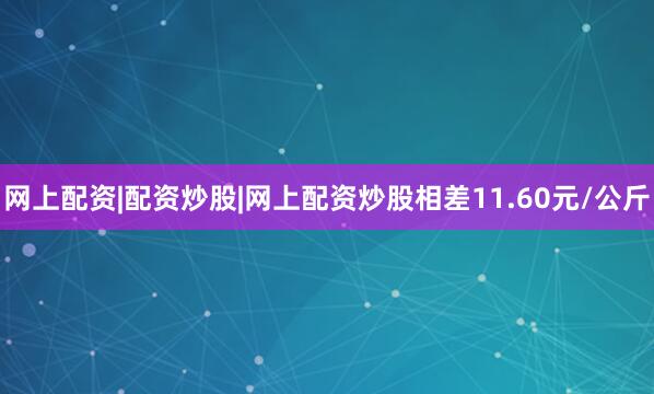网上配资|配资炒股|网上配资炒股相差11.60元/公斤