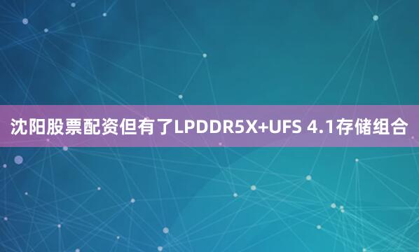 沈阳股票配资但有了LPDDR5X+UFS 4.1存储组合
