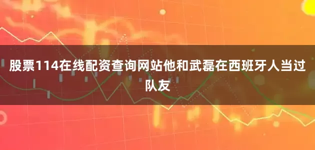 股票114在线配资查询网站他和武磊在西班牙人当过队友