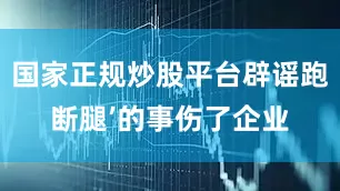 国家正规炒股平台辟谣跑断腿’的事伤了企业