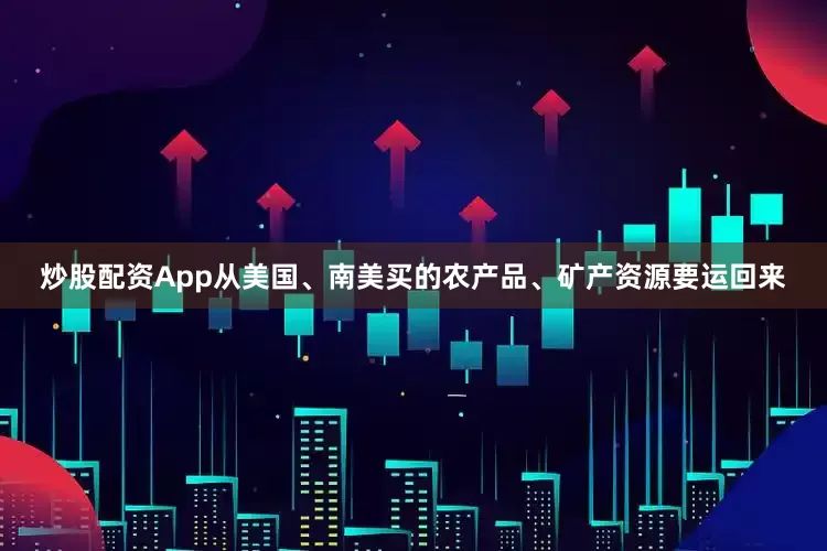 炒股配资App从美国、南美买的农产品、矿产资源要运回来
