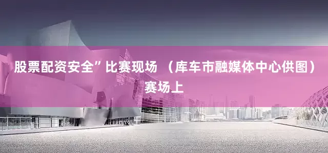 股票配资安全”比赛现场 （库车市融媒体中心供图）赛场上