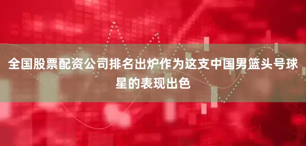 全国股票配资公司排名出炉作为这支中国男篮头号球星的表现出色